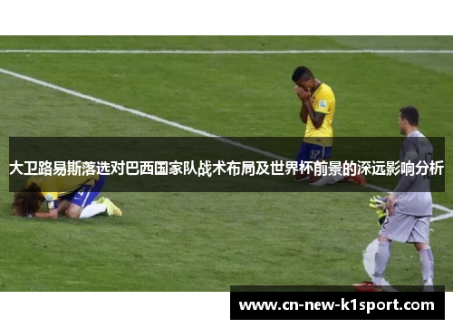 大卫路易斯落选对巴西国家队战术布局及世界杯前景的深远影响分析