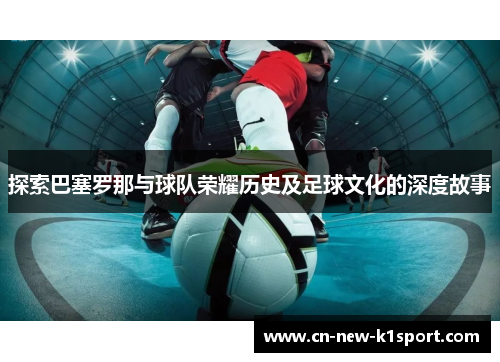 探索巴塞罗那与球队荣耀历史及足球文化的深度故事