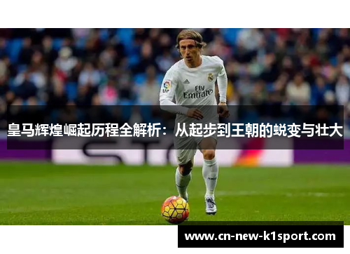 皇马辉煌崛起历程全解析：从起步到王朝的蜕变与壮大