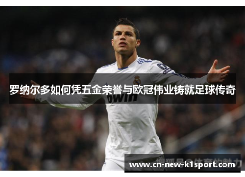 罗纳尔多如何凭五金荣誉与欧冠伟业铸就足球传奇