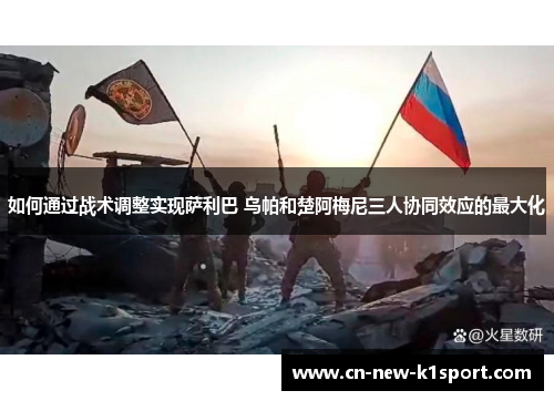 如何通过战术调整实现萨利巴 乌帕和楚阿梅尼三人协同效应的最大化