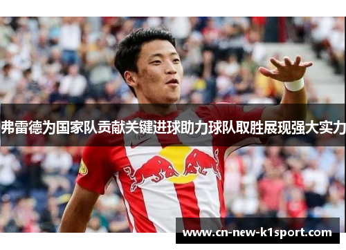 弗雷德为国家队贡献关键进球助力球队取胜展现强大实力