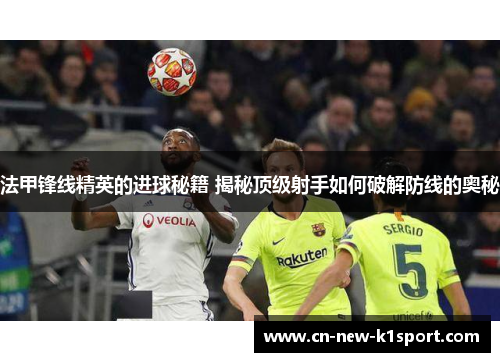 法甲锋线精英的进球秘籍 揭秘顶级射手如何破解防线的奥秘