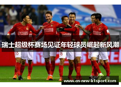 瑞士超级杯赛场见证年轻球员崛起新风潮