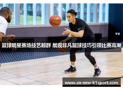 篮球明星赛场技艺超群 展现非凡篮球技巧引领比赛高潮 篮球明星赛场技艺超群 展现非凡篮球技巧引领比赛高潮