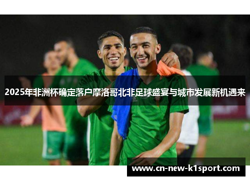 2025年非洲杯确定落户摩洛哥北非足球盛宴与城市发展新机遇来