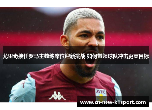 尤里奇接任罗马主教练席位迎新挑战 如何带领球队冲击更高目标