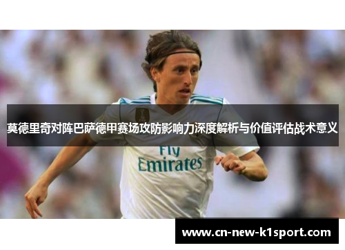 莫德里奇对阵巴萨德甲赛场攻防影响力深度解析与价值评估战术意义